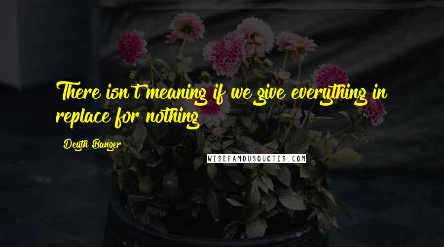 Deyth Banger Quotes: There isn't meaning if we give everything in replace for nothing!