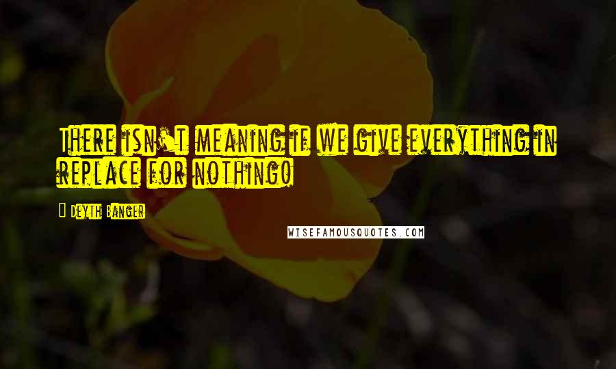 Deyth Banger Quotes: There isn't meaning if we give everything in replace for nothing!