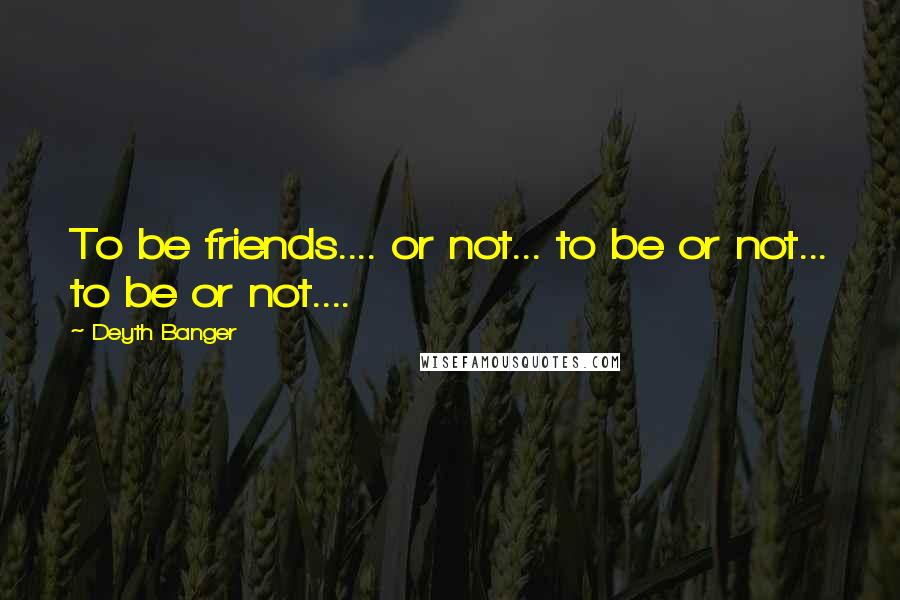 Deyth Banger Quotes: To be friends.... or not... to be or not... to be or not....