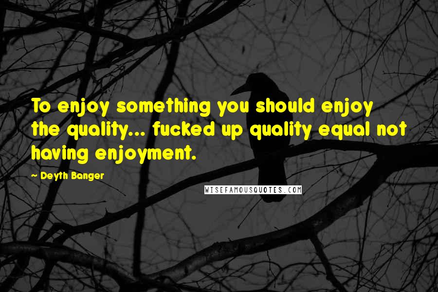 Deyth Banger Quotes: To enjoy something you should enjoy the quality... fucked up quality equal not having enjoyment.