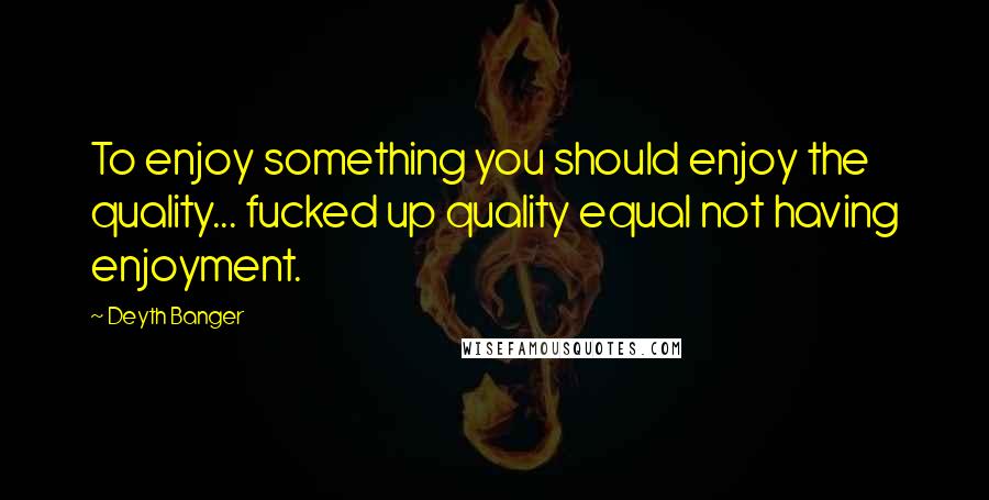 Deyth Banger Quotes: To enjoy something you should enjoy the quality... fucked up quality equal not having enjoyment.