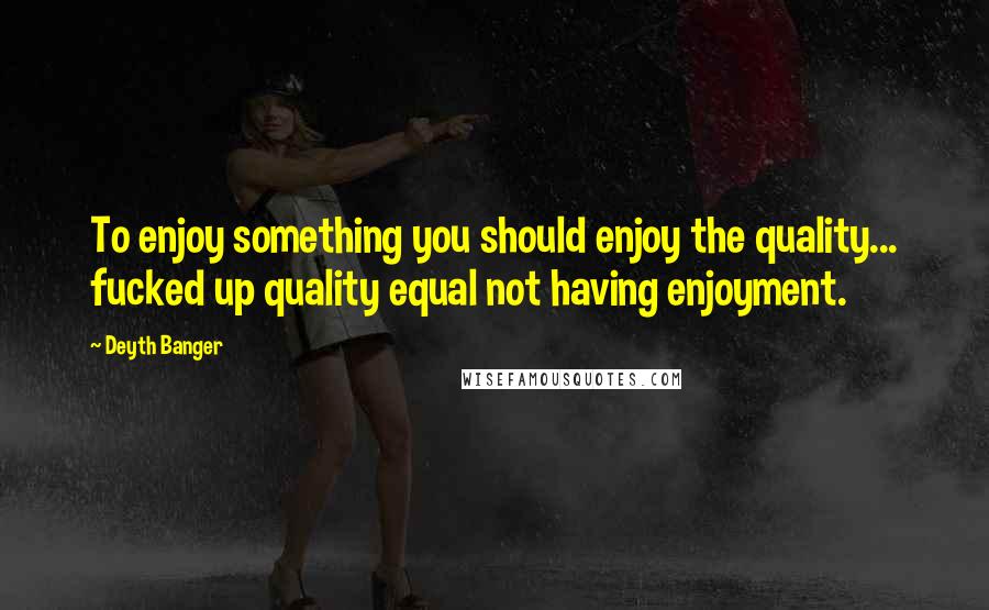 Deyth Banger Quotes: To enjoy something you should enjoy the quality... fucked up quality equal not having enjoyment.