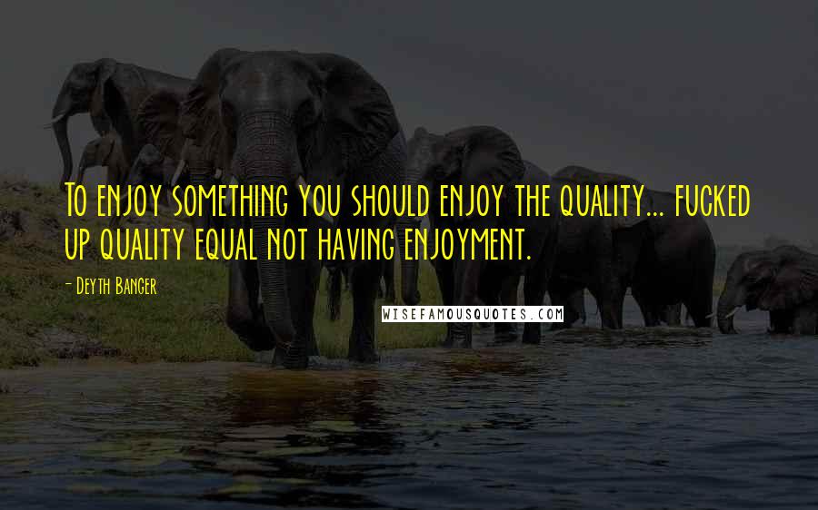 Deyth Banger Quotes: To enjoy something you should enjoy the quality... fucked up quality equal not having enjoyment.