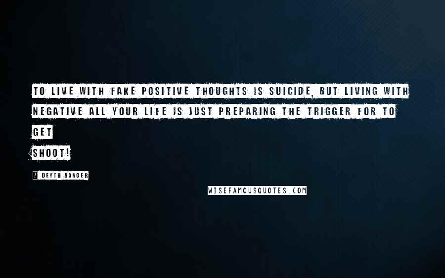 Deyth Banger Quotes: To live with fake positive thoughts is suicide, but living with negative all your life is just preparing the trigger for to get shoot!