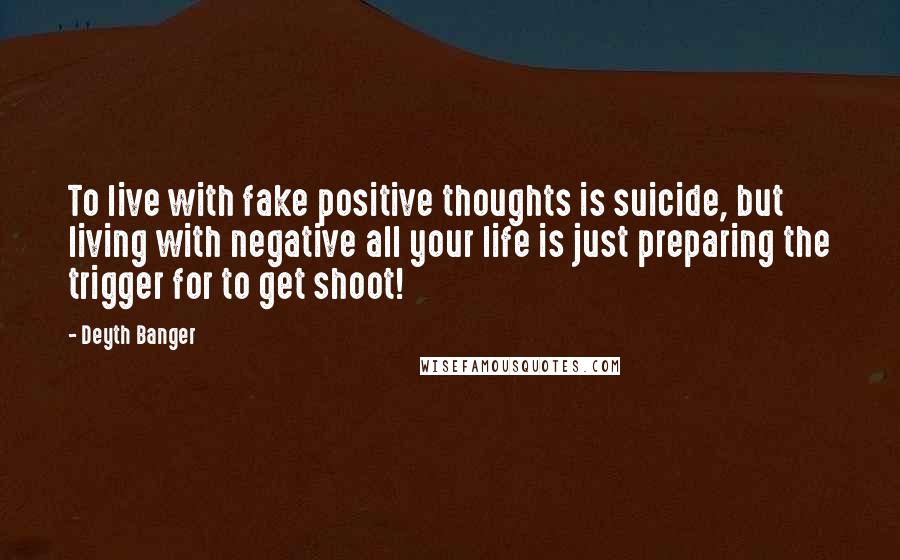 Deyth Banger Quotes: To live with fake positive thoughts is suicide, but living with negative all your life is just preparing the trigger for to get shoot!