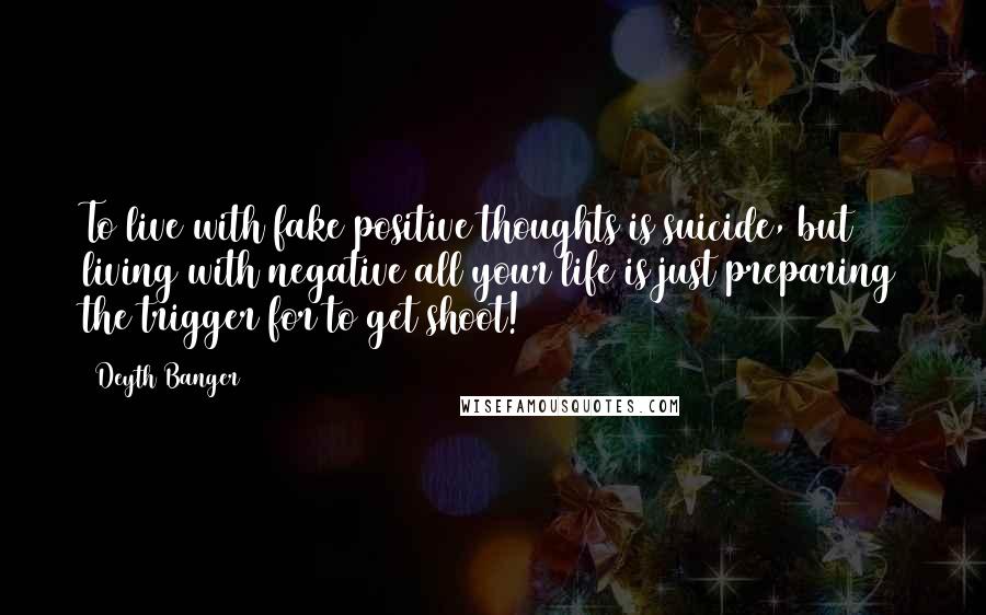 Deyth Banger Quotes: To live with fake positive thoughts is suicide, but living with negative all your life is just preparing the trigger for to get shoot!