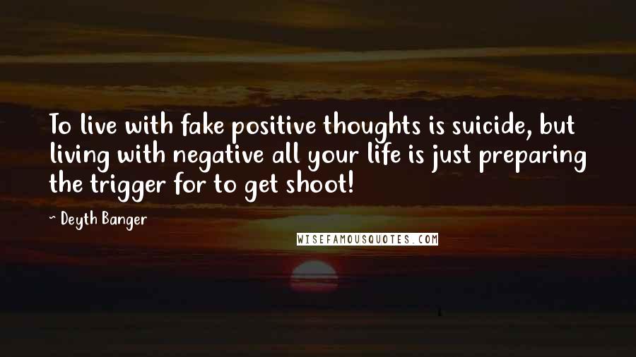 Deyth Banger Quotes: To live with fake positive thoughts is suicide, but living with negative all your life is just preparing the trigger for to get shoot!