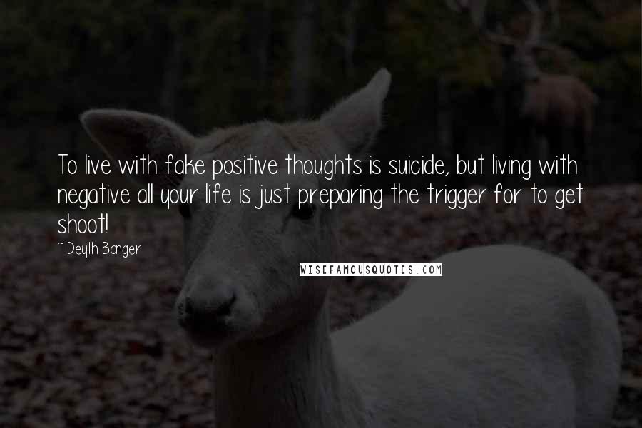 Deyth Banger Quotes: To live with fake positive thoughts is suicide, but living with negative all your life is just preparing the trigger for to get shoot!