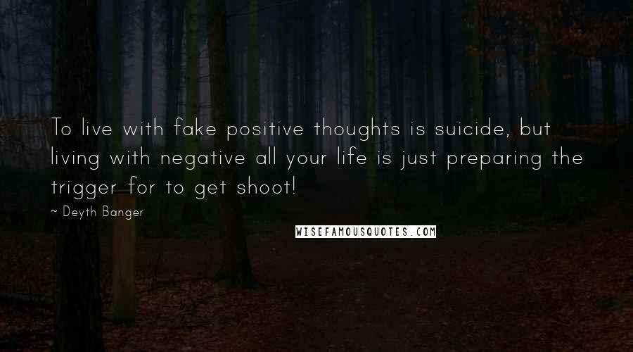 Deyth Banger Quotes: To live with fake positive thoughts is suicide, but living with negative all your life is just preparing the trigger for to get shoot!