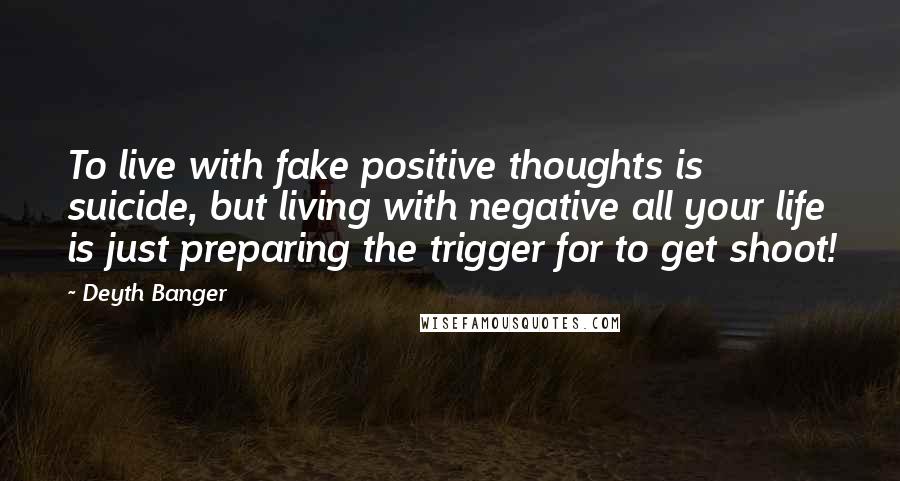 Deyth Banger Quotes: To live with fake positive thoughts is suicide, but living with negative all your life is just preparing the trigger for to get shoot!