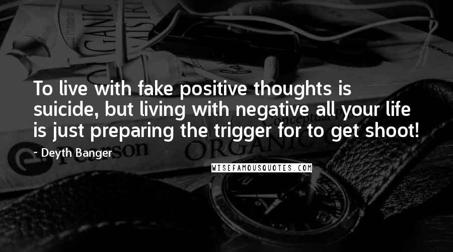 Deyth Banger Quotes: To live with fake positive thoughts is suicide, but living with negative all your life is just preparing the trigger for to get shoot!
