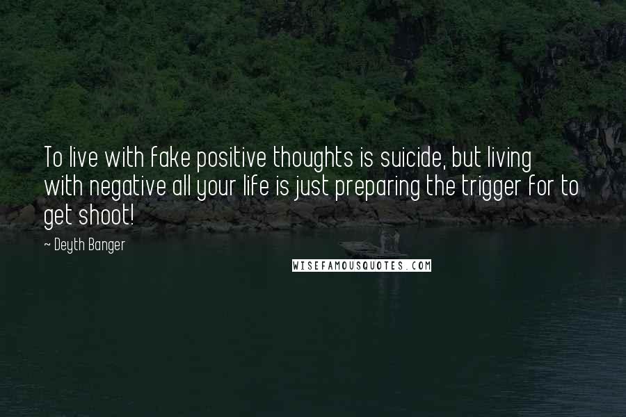 Deyth Banger Quotes: To live with fake positive thoughts is suicide, but living with negative all your life is just preparing the trigger for to get shoot!