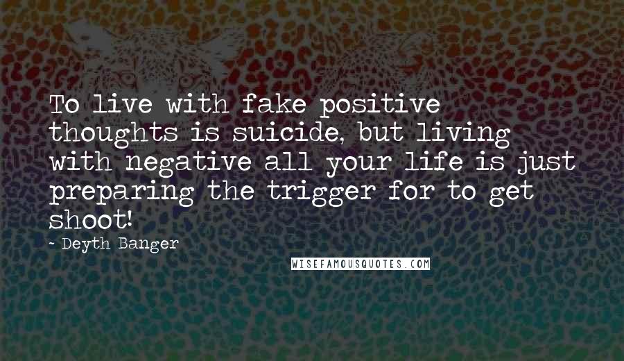 Deyth Banger Quotes: To live with fake positive thoughts is suicide, but living with negative all your life is just preparing the trigger for to get shoot!