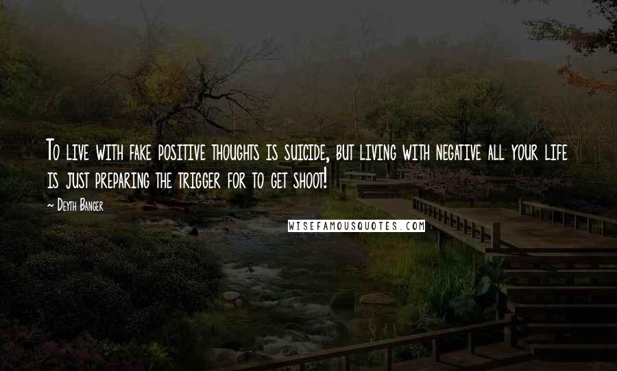 Deyth Banger Quotes: To live with fake positive thoughts is suicide, but living with negative all your life is just preparing the trigger for to get shoot!