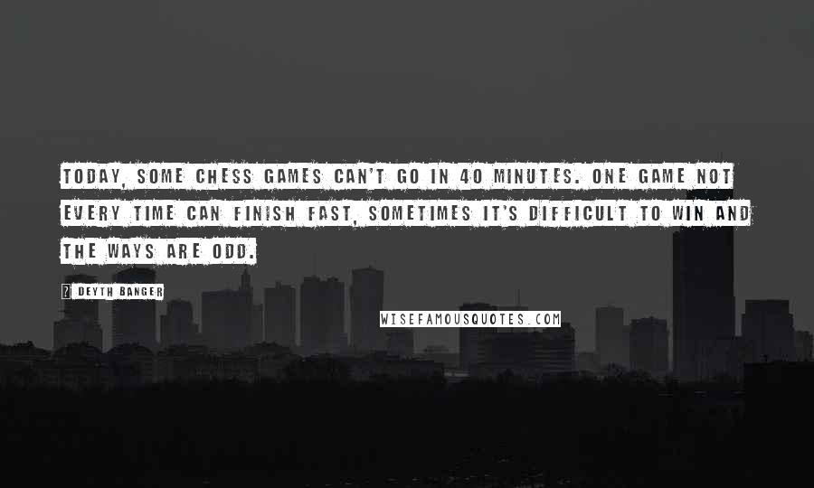 Deyth Banger Quotes: Today, some chess games can't go in 40 minutes. One game not every time can finish fast, sometimes it's difficult to win and the ways are odd.