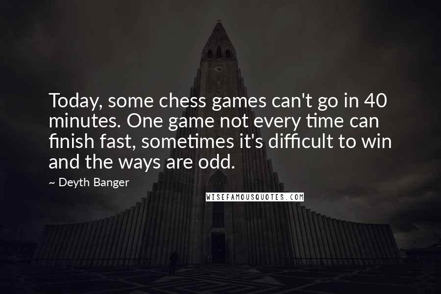 Deyth Banger Quotes: Today, some chess games can't go in 40 minutes. One game not every time can finish fast, sometimes it's difficult to win and the ways are odd.