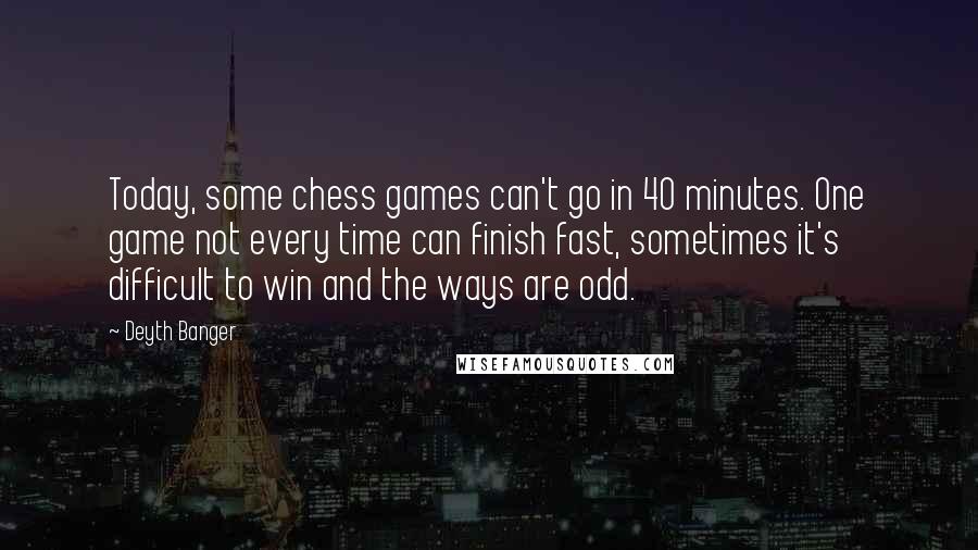 Deyth Banger Quotes: Today, some chess games can't go in 40 minutes. One game not every time can finish fast, sometimes it's difficult to win and the ways are odd.