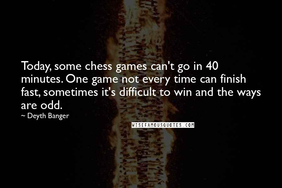 Deyth Banger Quotes: Today, some chess games can't go in 40 minutes. One game not every time can finish fast, sometimes it's difficult to win and the ways are odd.