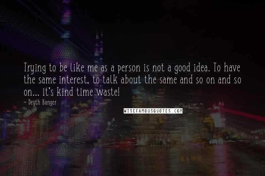 Deyth Banger Quotes: Trying to be like me as a person is not a good idea. To have the same interest, to talk about the same and so on and so on... it's kind time waste!