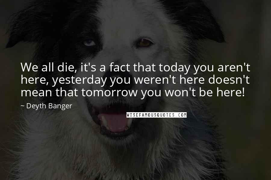 Deyth Banger Quotes: We all die, it's a fact that today you aren't here, yesterday you weren't here doesn't mean that tomorrow you won't be here!