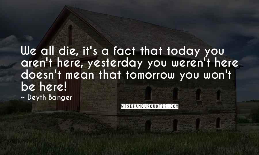 Deyth Banger Quotes: We all die, it's a fact that today you aren't here, yesterday you weren't here doesn't mean that tomorrow you won't be here!