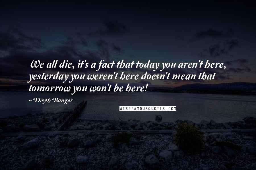 Deyth Banger Quotes: We all die, it's a fact that today you aren't here, yesterday you weren't here doesn't mean that tomorrow you won't be here!