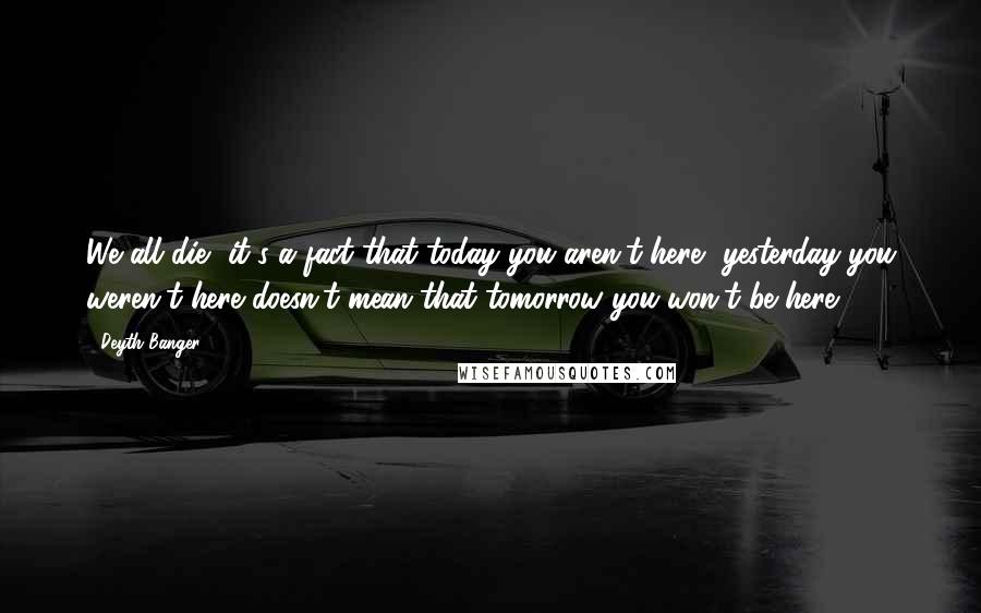 Deyth Banger Quotes: We all die, it's a fact that today you aren't here, yesterday you weren't here doesn't mean that tomorrow you won't be here!