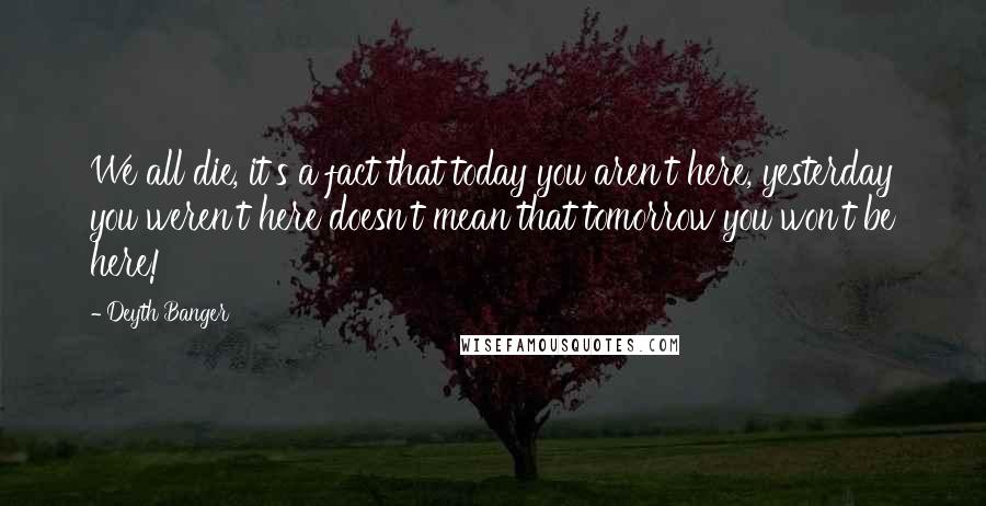 Deyth Banger Quotes: We all die, it's a fact that today you aren't here, yesterday you weren't here doesn't mean that tomorrow you won't be here!