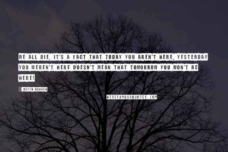 Deyth Banger Quotes: We all die, it's a fact that today you aren't here, yesterday you weren't here doesn't mean that tomorrow you won't be here!