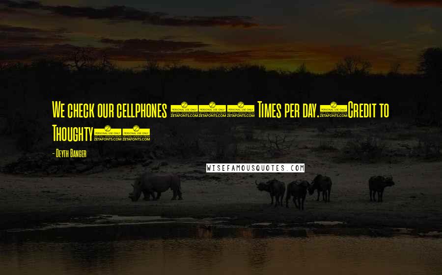 Deyth Banger Quotes: We check our cellphones 100 Times per day.(Credit to Thoughty2)
