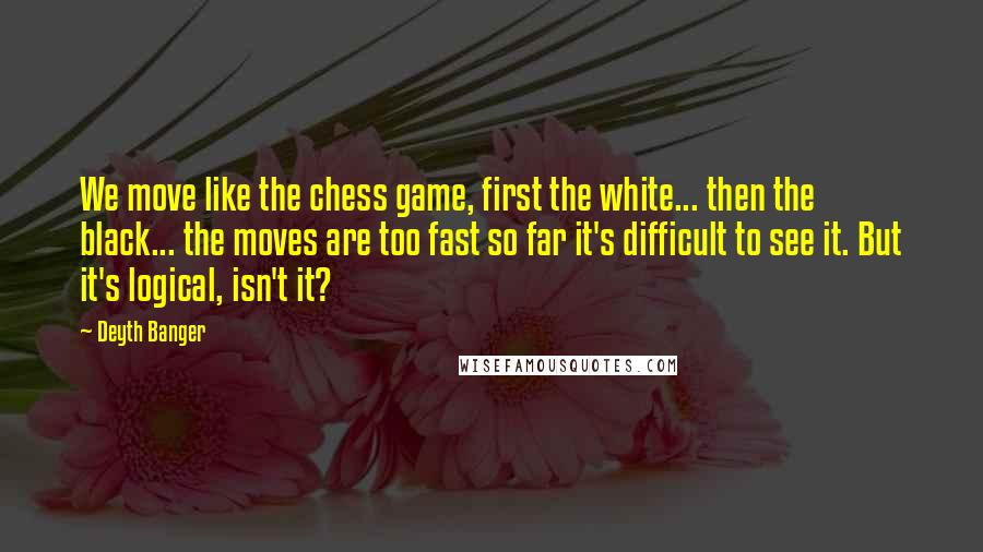 Deyth Banger Quotes: We move like the chess game, first the white... then the black... the moves are too fast so far it's difficult to see it. But it's logical, isn't it?