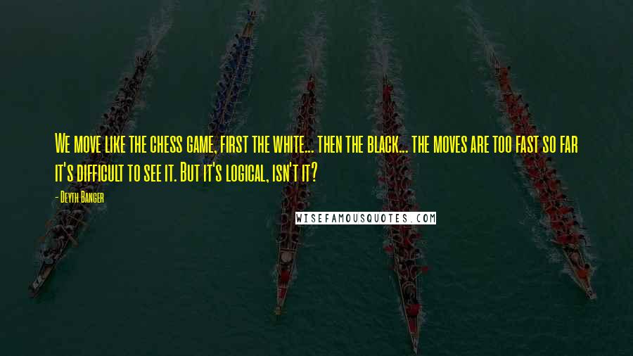 Deyth Banger Quotes: We move like the chess game, first the white... then the black... the moves are too fast so far it's difficult to see it. But it's logical, isn't it?