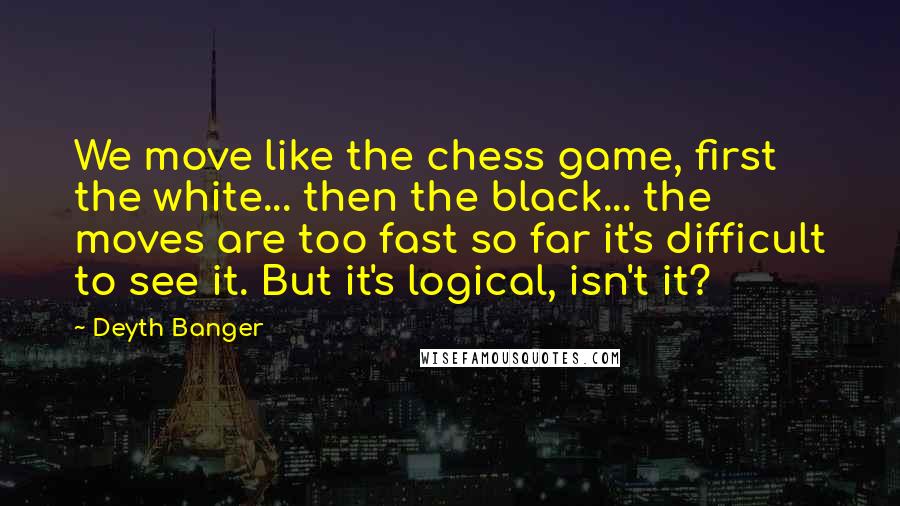 Deyth Banger Quotes: We move like the chess game, first the white... then the black... the moves are too fast so far it's difficult to see it. But it's logical, isn't it?