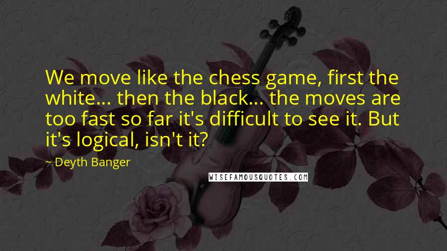 Deyth Banger Quotes: We move like the chess game, first the white... then the black... the moves are too fast so far it's difficult to see it. But it's logical, isn't it?