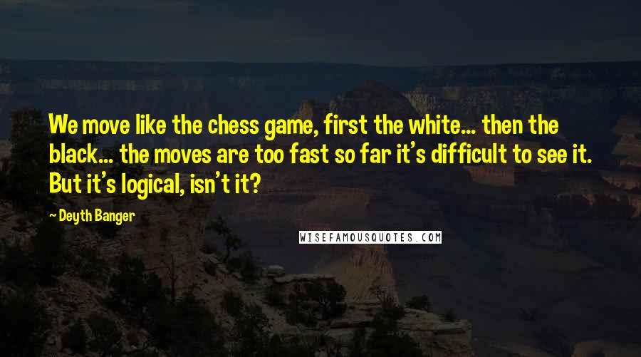 Deyth Banger Quotes: We move like the chess game, first the white... then the black... the moves are too fast so far it's difficult to see it. But it's logical, isn't it?