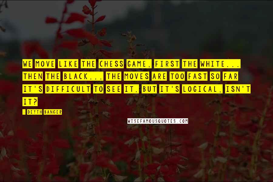 Deyth Banger Quotes: We move like the chess game, first the white... then the black... the moves are too fast so far it's difficult to see it. But it's logical, isn't it?