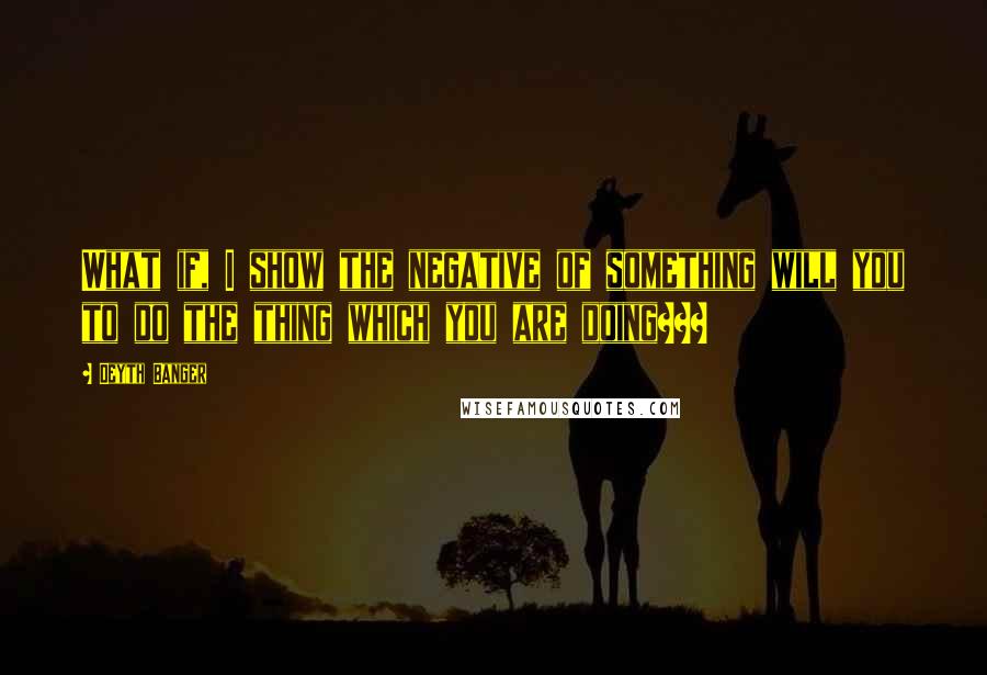 Deyth Banger Quotes: What if, I show the negative of something will you to do the thing which you are doing???