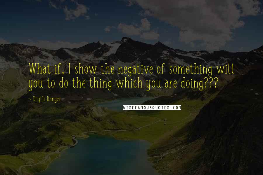 Deyth Banger Quotes: What if, I show the negative of something will you to do the thing which you are doing???