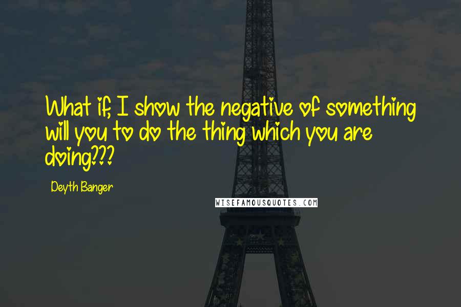 Deyth Banger Quotes: What if, I show the negative of something will you to do the thing which you are doing???