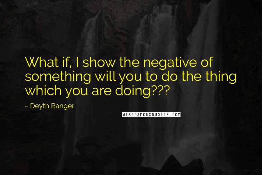 Deyth Banger Quotes: What if, I show the negative of something will you to do the thing which you are doing???