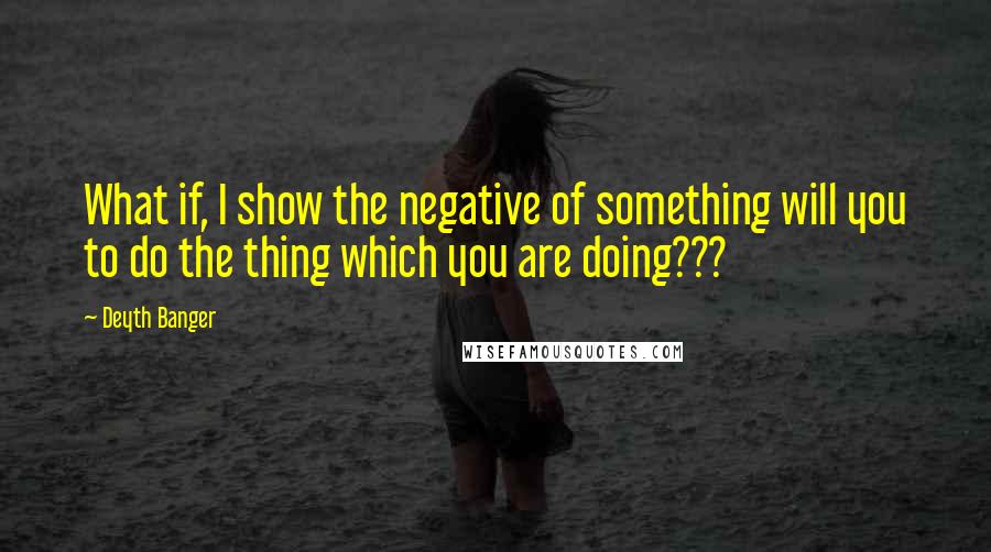 Deyth Banger Quotes: What if, I show the negative of something will you to do the thing which you are doing???