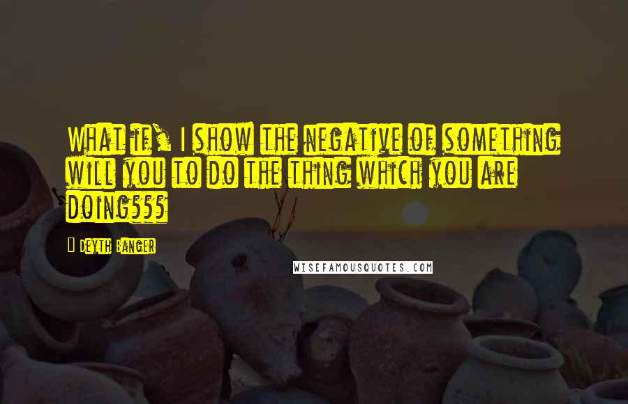 Deyth Banger Quotes: What if, I show the negative of something will you to do the thing which you are doing???