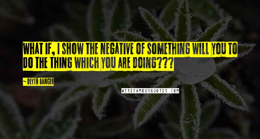 Deyth Banger Quotes: What if, I show the negative of something will you to do the thing which you are doing???