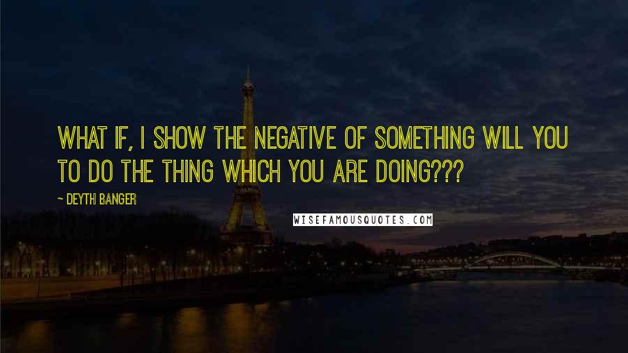 Deyth Banger Quotes: What if, I show the negative of something will you to do the thing which you are doing???