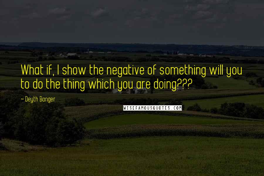 Deyth Banger Quotes: What if, I show the negative of something will you to do the thing which you are doing???