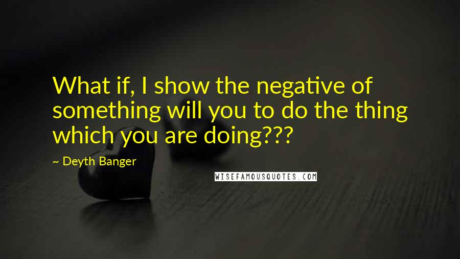Deyth Banger Quotes: What if, I show the negative of something will you to do the thing which you are doing???