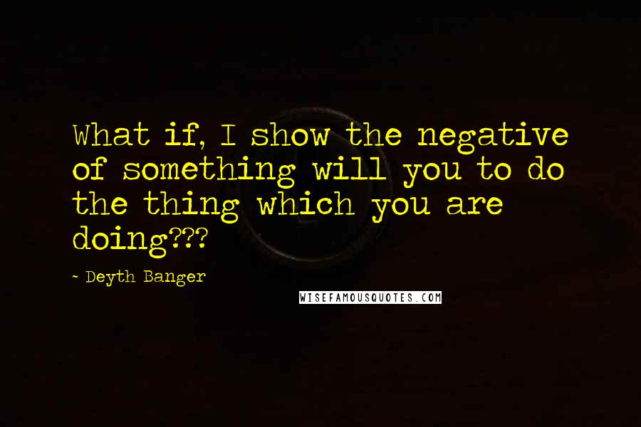 Deyth Banger Quotes: What if, I show the negative of something will you to do the thing which you are doing???