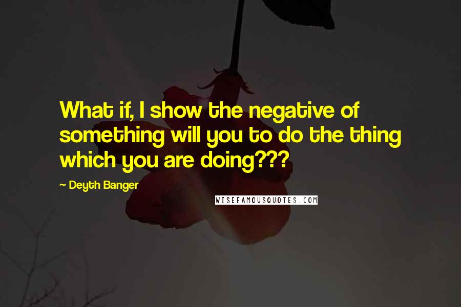 Deyth Banger Quotes: What if, I show the negative of something will you to do the thing which you are doing???