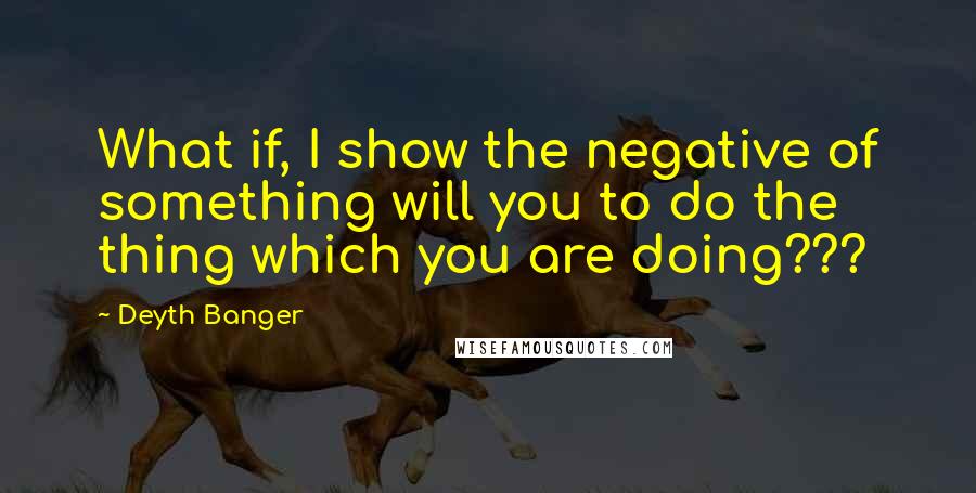 Deyth Banger Quotes: What if, I show the negative of something will you to do the thing which you are doing???