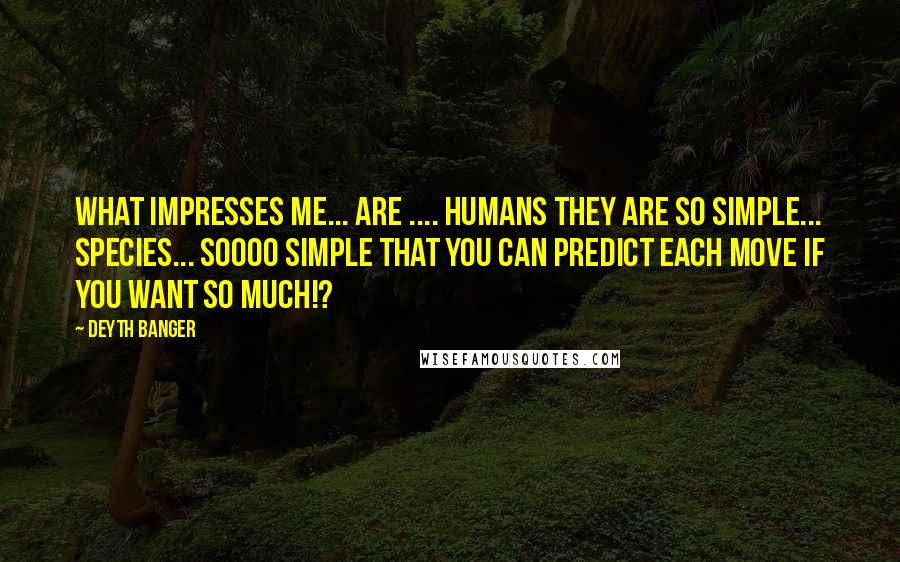 Deyth Banger Quotes: What impresses me... are .... humans they are so simple... species... soooo simple that you can predict each move if you want so much!?